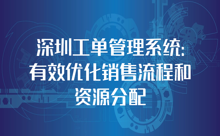 深圳工单管理系统：有效优化销售流程和资源分配