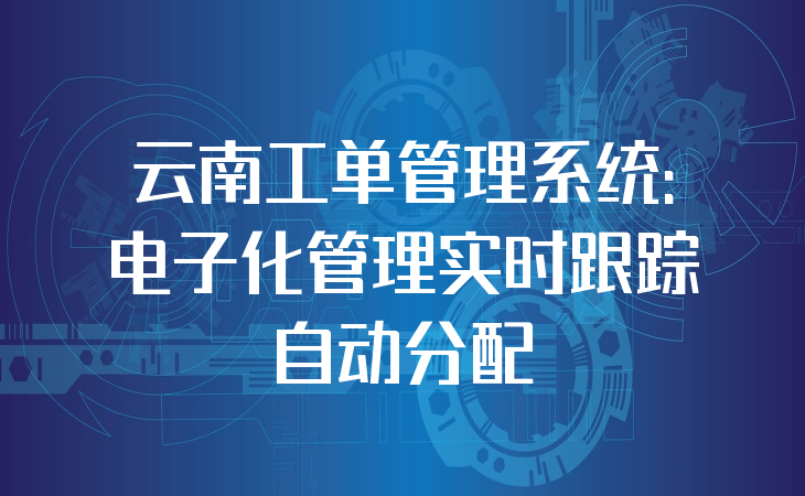 云南工单管理系统：电子化管理实时跟踪自动分配