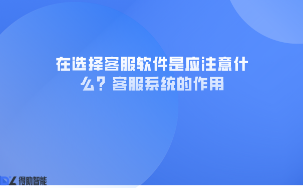  在选择客服软件是应注意什么？客服系统的作用 | 得助·智能交互