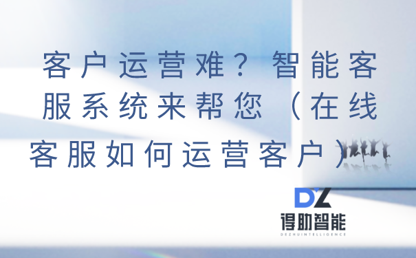 客户运营难？智能客服系统来帮您（在线客服如何运营客户）