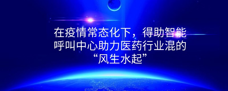 在疫情常态化下，得助智能呼叫中心助力医药行业混的“风生水起”