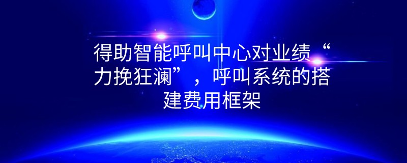 得助智能呼叫中心对业绩“力挽狂澜”，呼叫系统的搭建费用框架