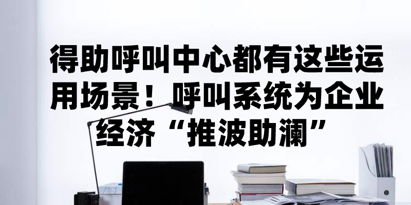 得助呼叫中心都有这些运用场景！呼叫系统为企业经济“推波助澜”