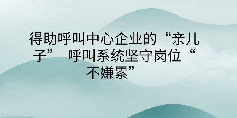 得助呼叫中心企业的“亲儿子”  呼叫系统坚守岗位“不嫌累” | 得助·智能交互