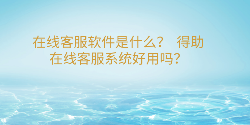 在线客服软件是什么？  得助在线客服系统好用吗？ | 得助·智能交互