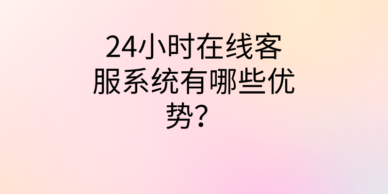 24小时在线客服系统有哪些优势...