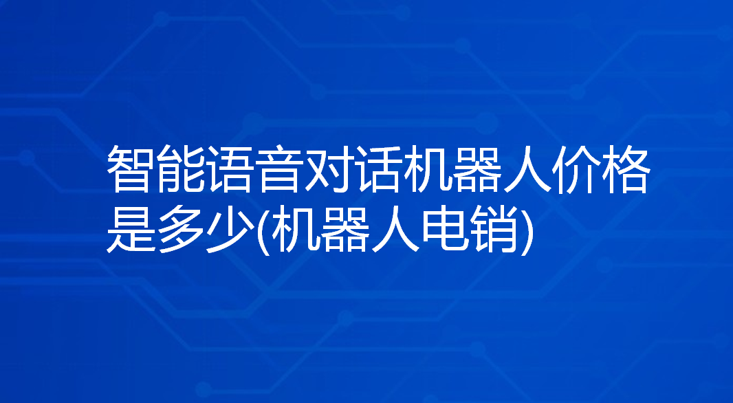 智能语音对话机器人价格是多少(机器人电销)