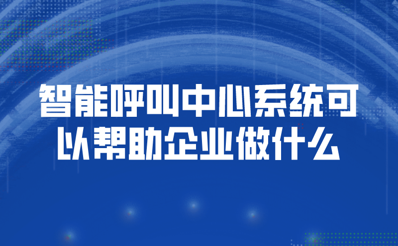 智能呼叫中心系统可以帮助企业做什么