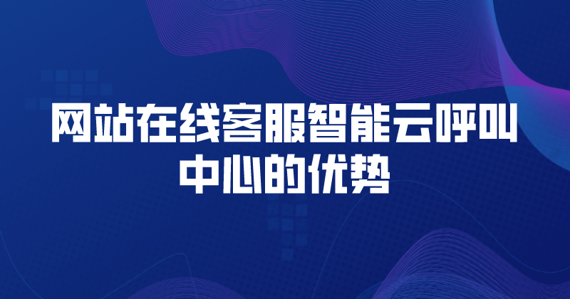 网站在线客服智能云呼叫中心的优势（网站在线客服系统的特色功能）