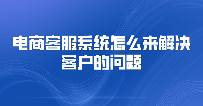 电商客服系统怎么解决客户的问题（客服系统优势） | 得助·智能交互