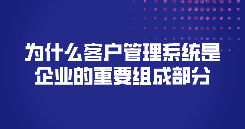 为什么客户管理系统是企业的重要组成部分 | 得助·智能交互