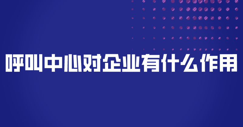 呼叫中心对企业有什么作用（为什...