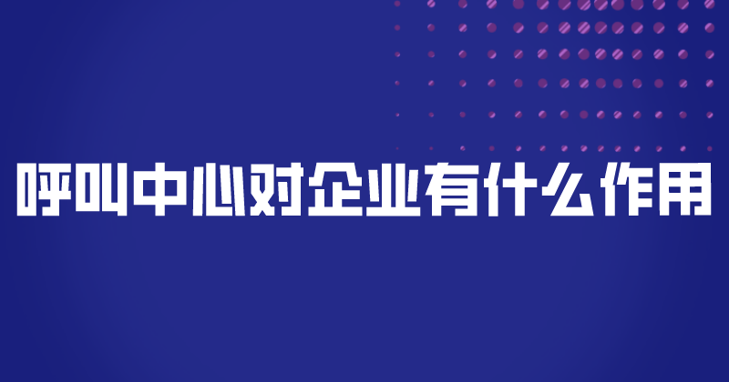 呼叫中心对企业有什么作用（为什么值得企业相信）