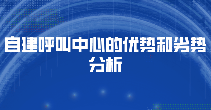 自建呼叫中心的优势和劣势分析（企业如何选择呼叫中心）