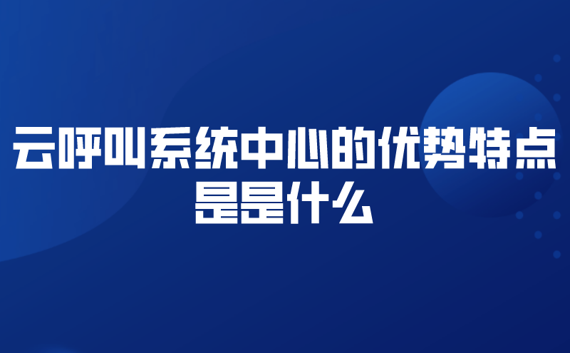 云呼叫系统中心的优势特点是是什...