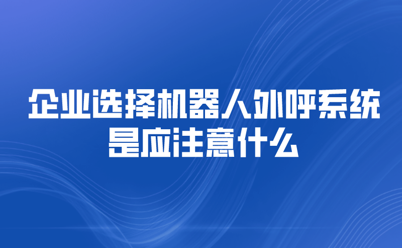 企业选择机器人外呼系统是应注意什么