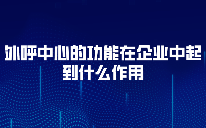 外呼中心的功能在企业中起到什么作用