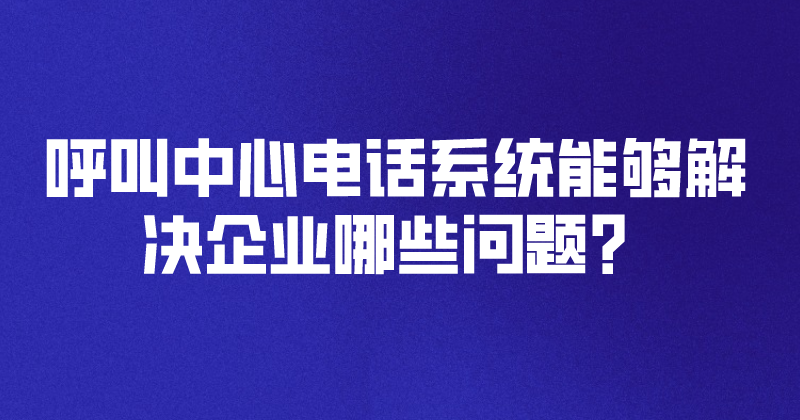 呼叫中心电话系统能够解决企业哪些问题？