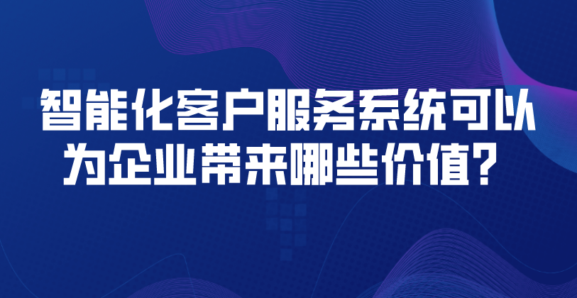 智能化客户服务系统可以为企业带来哪些价值？ | 得助·智能交互