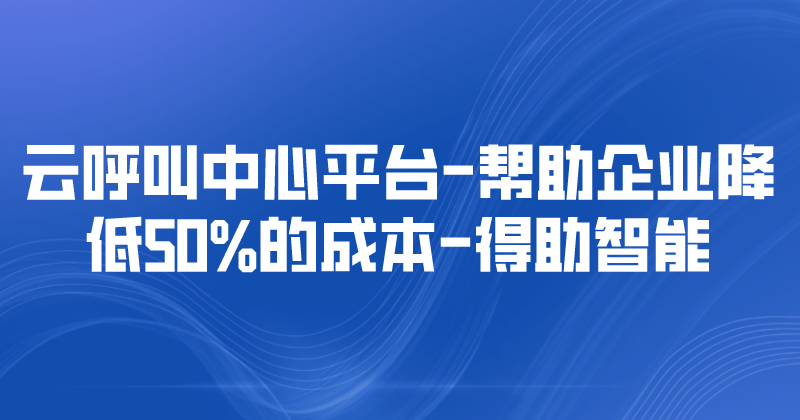 云呼叫中心平台-帮助企业降低50%的成本 | 得助·智能交互