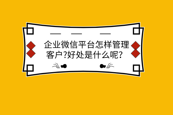 企业微信平台怎样管理客户?好处是什么呢？ | 得助·智能交互
